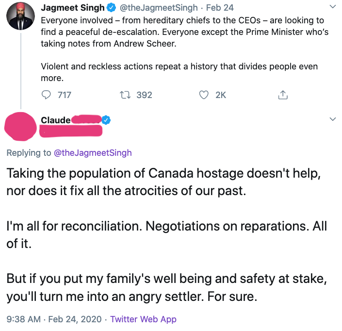 A tweet from Jagmeet Singh says, "Everyone involved, from hereditary chiefs to the CEOs, are looking to find a peaceful de-escalation. Everyone except the Prime Minister who's taking notes from Andrew Scheer. Violent and reckless actions repeat a history that divides people even more."

Then Claude responds, "Taking the population of Canada hostage doesn't help, nor does it fix all the atrocities of our past. I'm all for reconciliation. Negotiations on reparations. All of it. But if you put my family's well being and safety at stake, you'll turn me into an angry settler. For sure."
